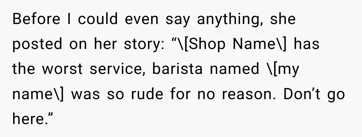Before I could even say anything, she posted on her story: “\[Shop Name\] has the worst service, barista named \[my name\] was so rude for no reason. Don’t go here.”