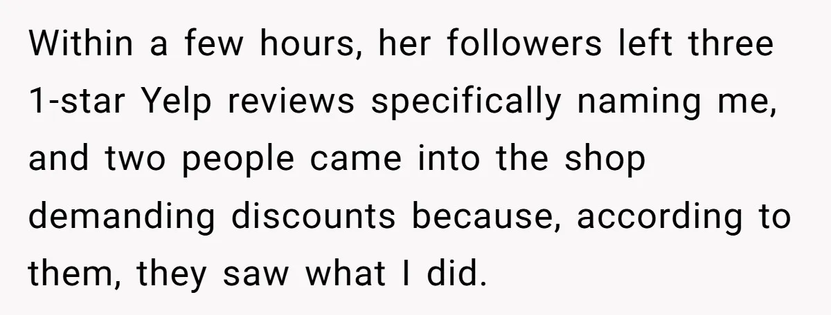 Within a few hours, her followers left three 1-star Yelp reviews specifically naming me, and two people came into the shop demanding discounts because, according to them, they saw what...