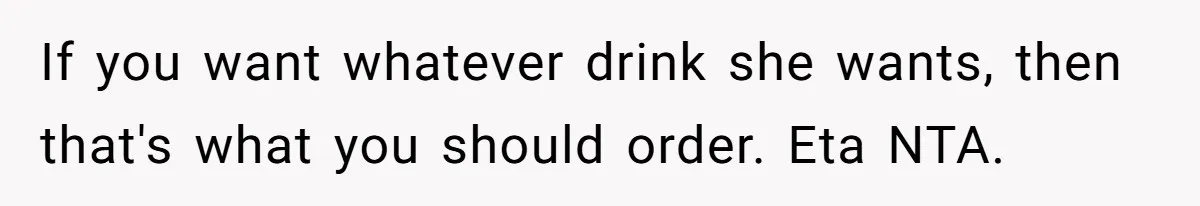 If you want whatever drink she wants, then that's what you should order. Eta NTA.
