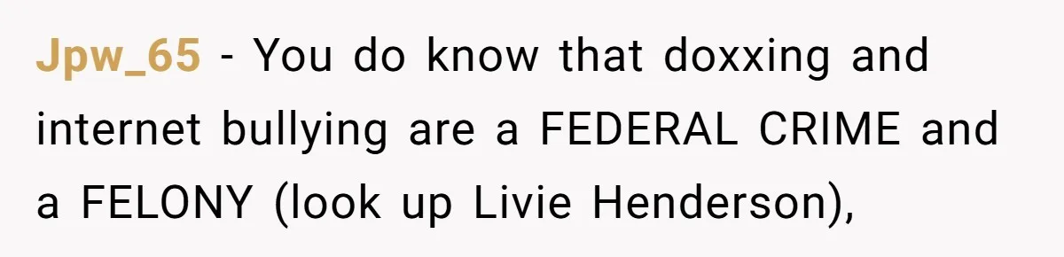 Jpw_65 − You do know that doxxing and internet bullying are a FEDERAL CRIME and a FELONY (look up Livie Henderson),