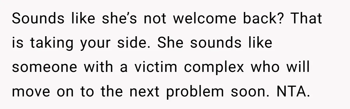 Sounds like she’s not welcome back? That is taking your side. She sounds like someone with a victim complex who will move on to the next problem soon. NTA.