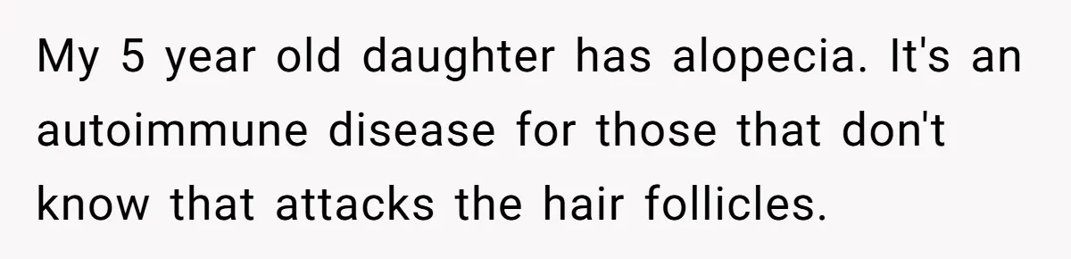 My 5 year old daughter has alopecia. It's an autoimmune disease for those that don't know that attacks the hair follicles.