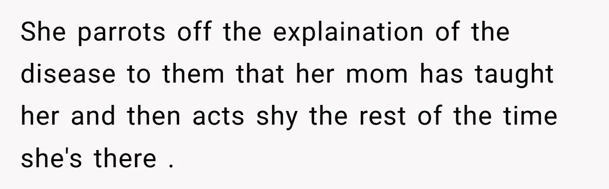She parrots off the explaination of the disease to them that her mom has taught her and then acts shy the rest of the time she's there .