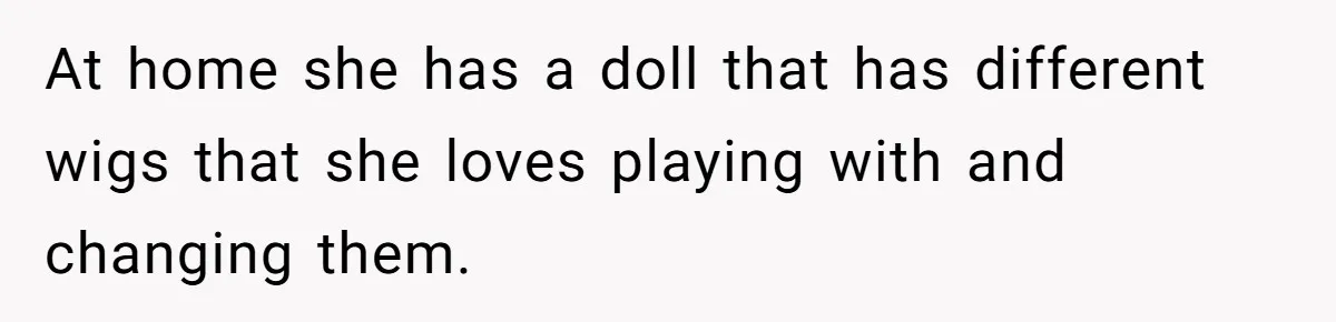 At home she has a doll that has different wigs that she loves playing with and changing them.