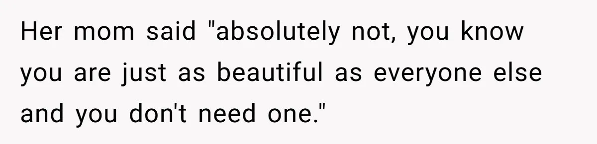 Her mom said "absolutely not, you know you are just as beautiful as everyone else and you don't need one."