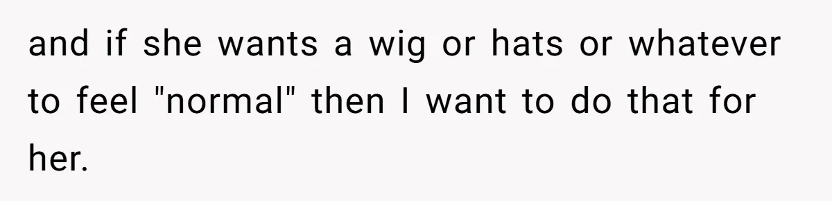 and if she wants a wig or hats or whatever to feel "normal" then I want to do that for her.