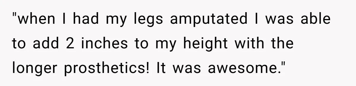 "when I had my legs amputated I was able to add 2 inches to my height with the longer prosthetics! It was awesome."