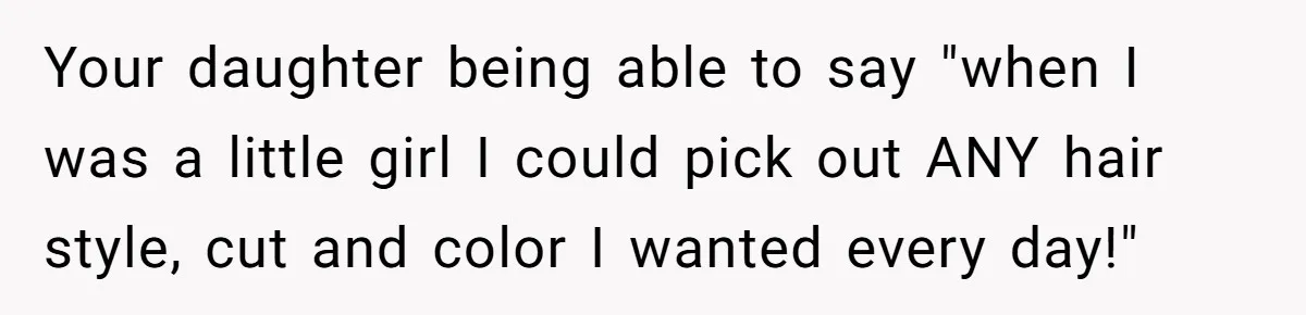 Your daughter being able to say "when I was a little girl I could pick out ANY hair style, cut and color I wanted every day!"