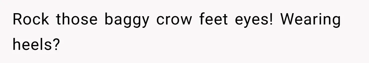 Rock those baggy crow feet eyes! Wearing heels?