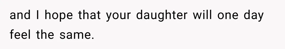 and I hope that your daughter will one day feel the same.