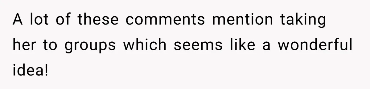 A lot of these comments mention taking her to groups which seems like a wonderful idea!