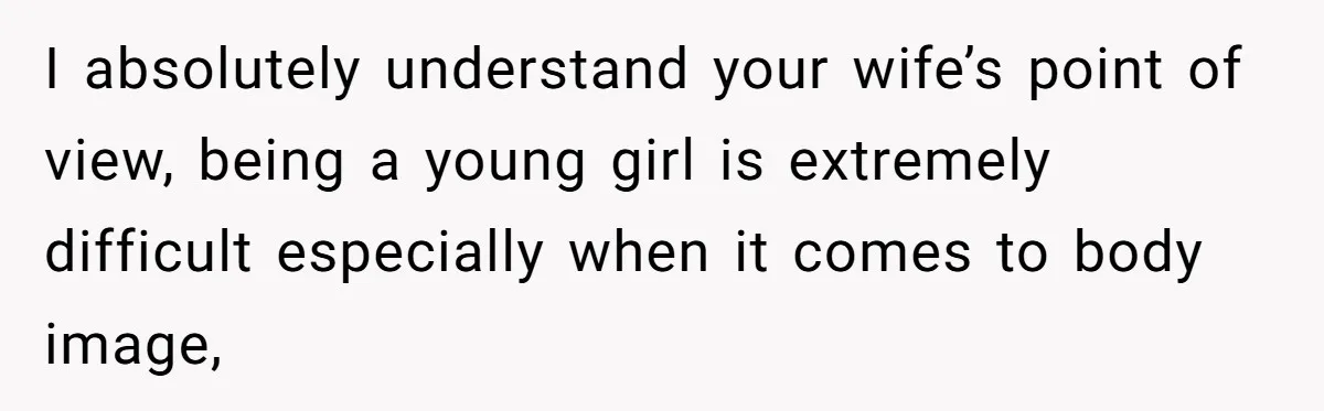 I absolutely understand your wife’s point of view, being a young girl is extremely difficult especially when it comes to body image,