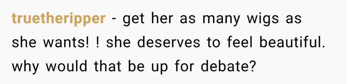 truetheripper − get her as many wigs as she wants! ! she deserves to feel beautiful. why would that be up for debate?