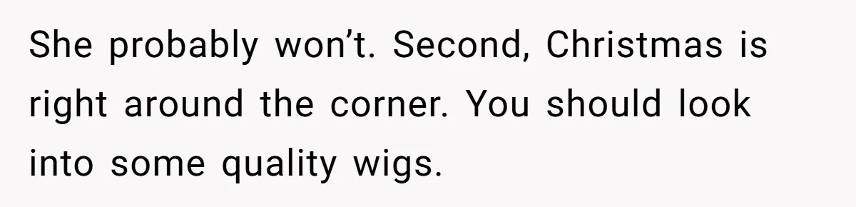 She probably won’t. Second, Christmas is right around the corner. You should look into some quality wigs.
