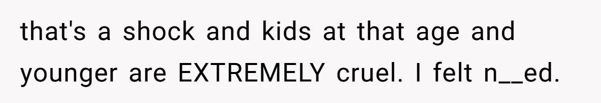 that's a shock and kids at that age and younger are EXTREMELY cruel. I felt n__ed.