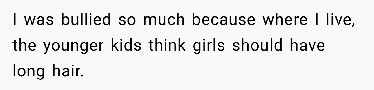 I was bullied so much because where I live, the younger kids think girls should have long hair.