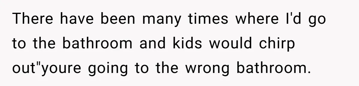There have been many times where I'd go to the bathroom and kids would chirp out"youre going to the wrong bathroom.