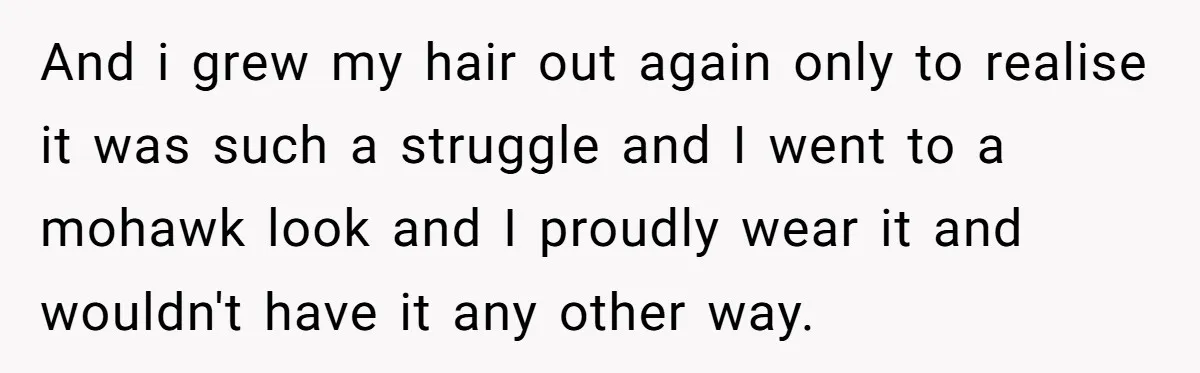 And i grew my hair out again only to realise it was such a struggle and I went to a mohawk look and I proudly wear it and wouldn't have...