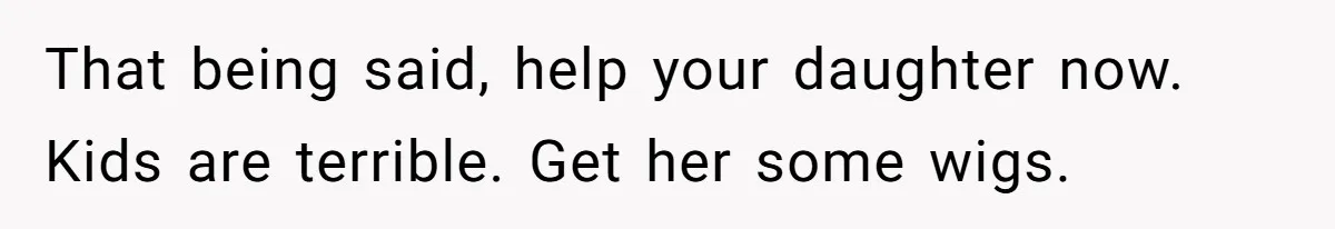 That being said, help your daughter now. Kids are terrible. Get her some wigs.