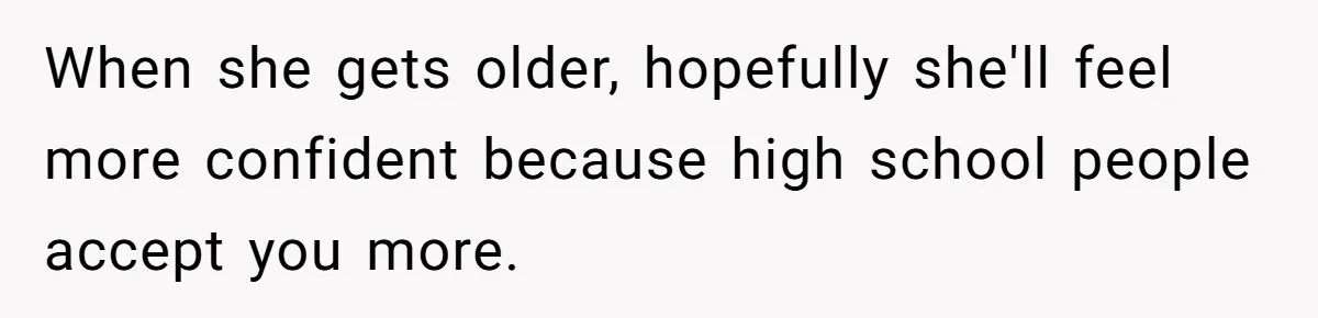 When she gets older, hopefully she'll feel more confident because high school people accept you more.