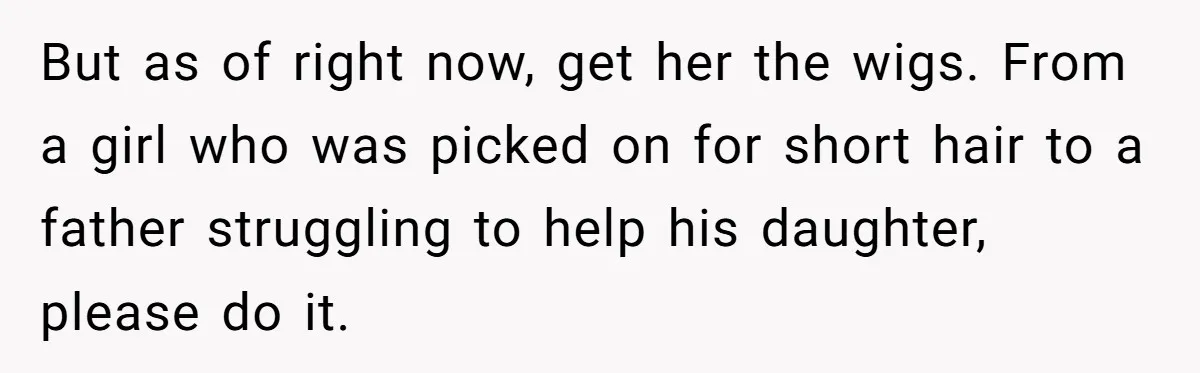 But as of right now, get her the wigs. From a girl who was picked on for short hair to a father struggling to help his daughter, please do it.