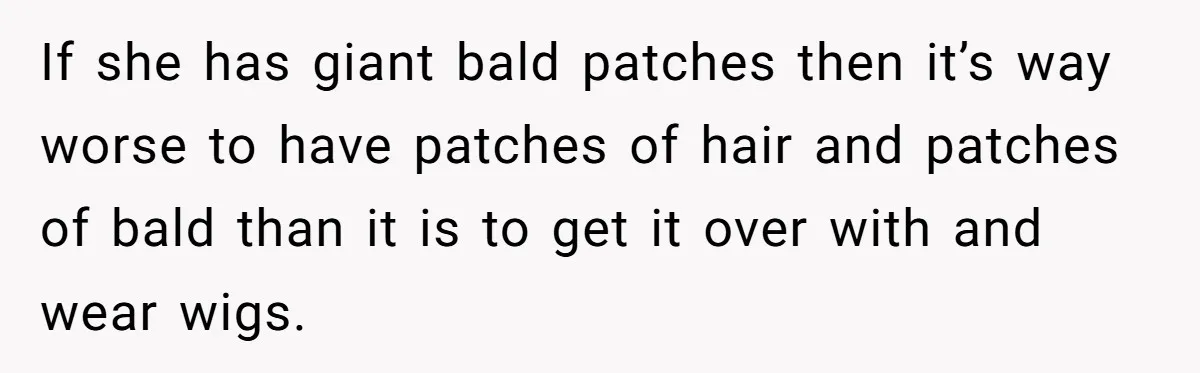 If she has giant bald patches then it’s way worse to have patches of hair and patches of bald than it is to get it over with and wear wigs.