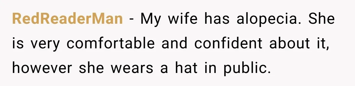 RedReaderMan − My wife has alopecia. She is very comfortable and confident about it, however she wears a hat in public.