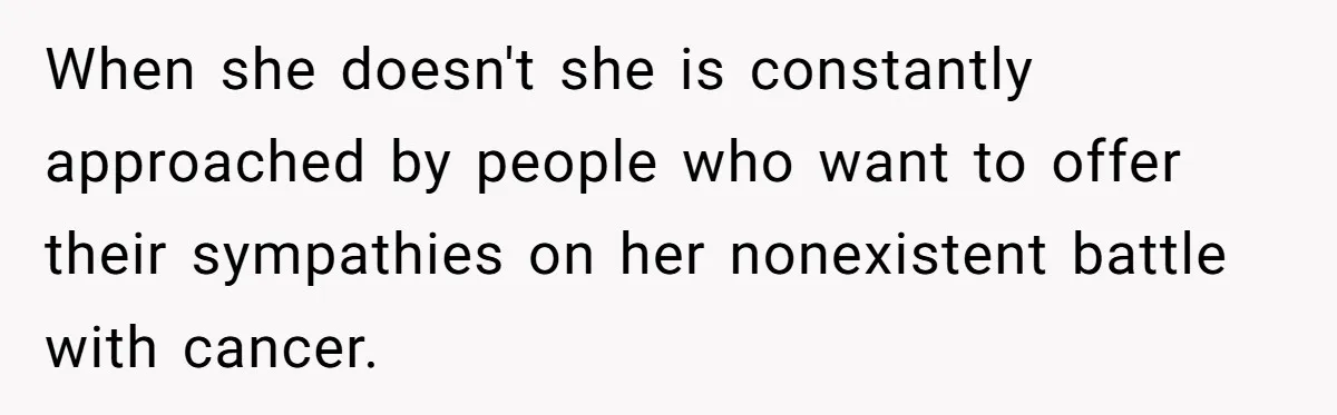When she doesn't she is constantly approached by people who want to offer their sympathies on her nonexistent battle with cancer.