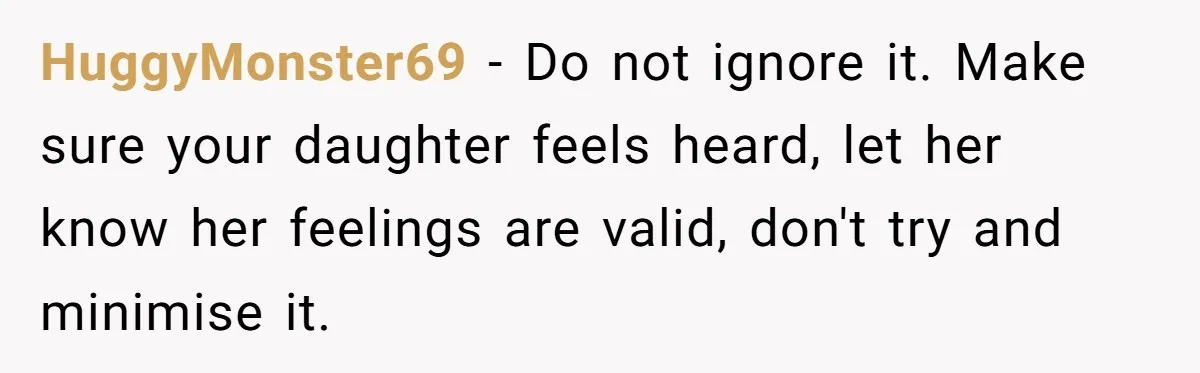 HuggyMonster69 − Do not ignore it. Make sure your daughter feels heard, let her know her feelings are valid, don't try and minimise it.