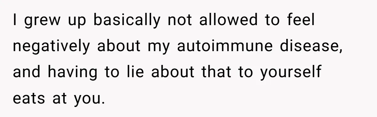 I grew up basically not allowed to feel negatively about my autoimmune disease, and having to lie about that to yourself eats at you.