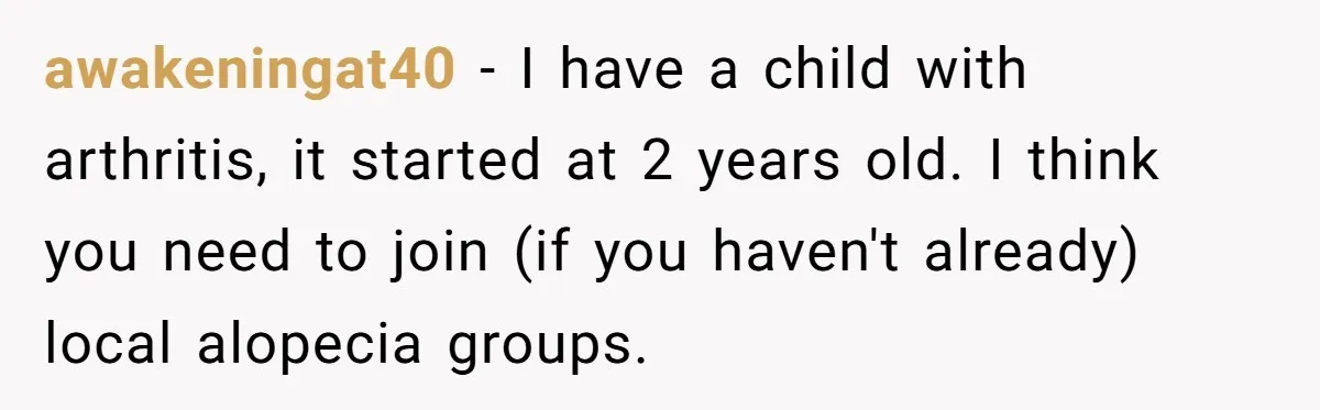 awakeningat40 − I have a child with arthritis, it started at 2 years old. I think you need to join (if you haven't already) local alopecia groups.