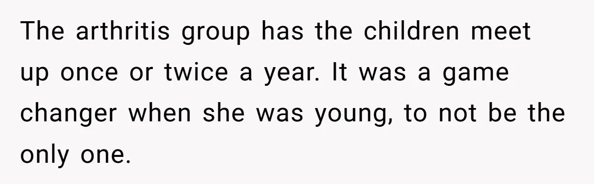 The arthritis group has the children meet up once or twice a year. It was a game changer when she was young, to not be the only one.