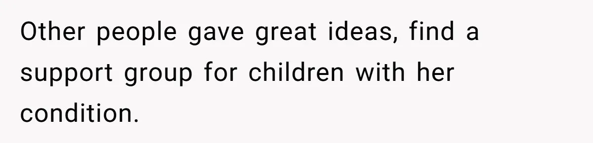 Other people gave great ideas, find a support group for children with her condition.