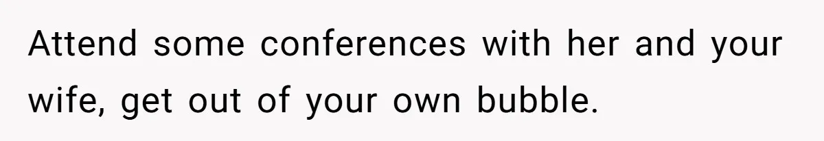 Attend some conferences with her and your wife, get out of your own bubble.