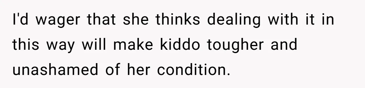 I'd wager that she thinks dealing with it in this way will make kiddo tougher and unashamed of her condition.