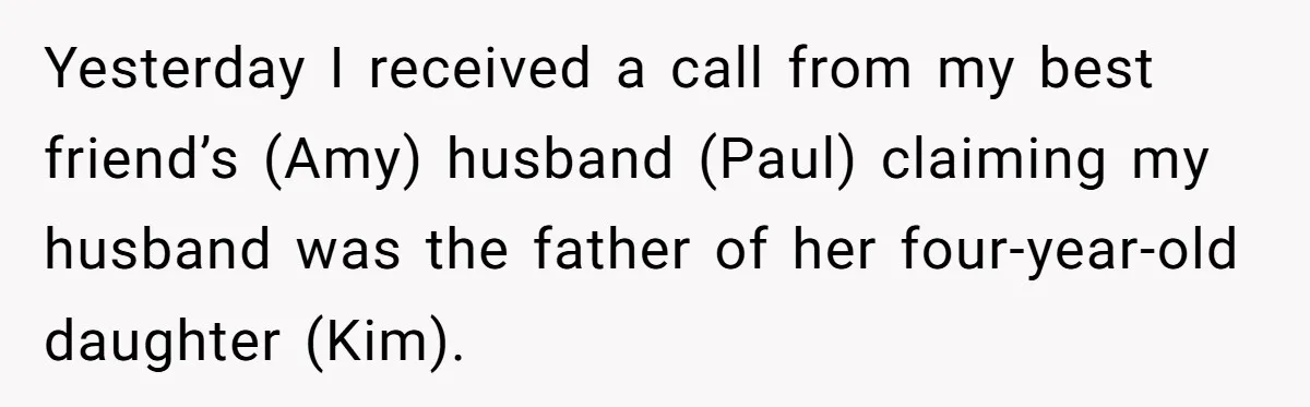 Yesterday I received a call from my best friend’s (Amy) husband (Paul) claiming my husband was the father of her four-year-old daughter (Kim).