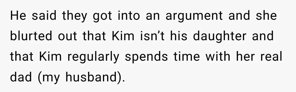 He said they got into an argument and she blurted out that Kim isn’t his daughter and that Kim regularly spends time with her real dad (my husband).