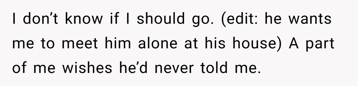 I don’t know if I should go. (edit: he wants me to meet him alone at his house) A part of me wishes he’d never told me.
