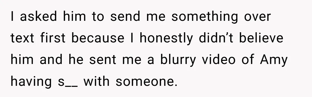 I asked him to send me something over text first because I honestly didn’t believe him and he sent me a blurry video of Amy having s__ with someone.
