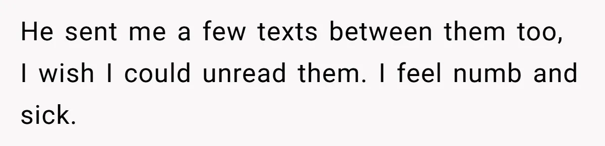 He sent me a few texts between them too, I wish I could unread them. I feel numb and sick.
