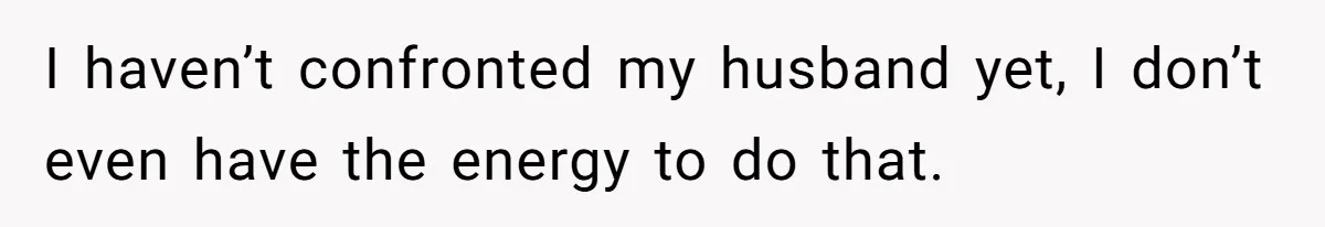 I haven’t confronted my husband yet, I don’t even have the energy to do that.