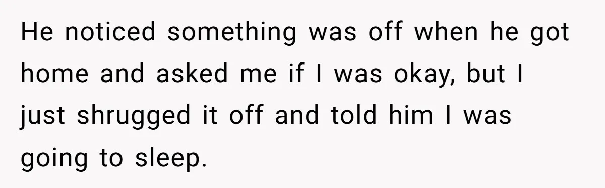 He noticed something was off when he got home and asked me if I was okay, but I just shrugged it off and told him I was going to sleep.