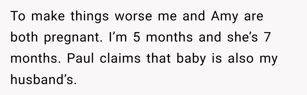 To make things worse me and Amy are both pregnant. I’m 5 months and she’s 7 months. Paul claims that baby is also my husband’s.