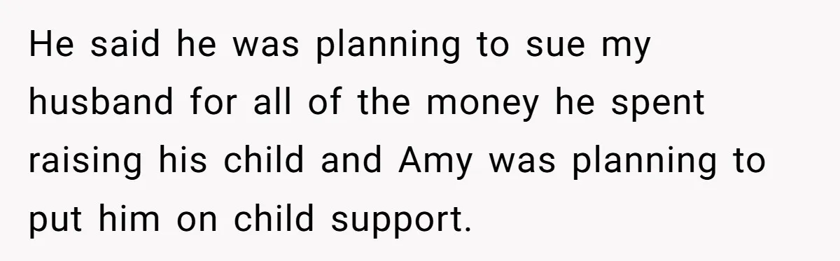 He said he was planning to sue my husband for all of the money he spent raising his child and Amy was planning to put him on child support.