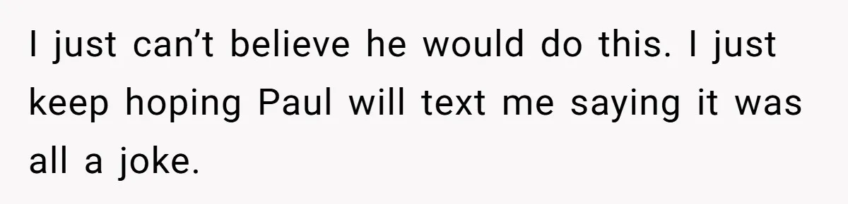 I just can’t believe he would do this. I just keep hoping Paul will text me saying it was all a joke.