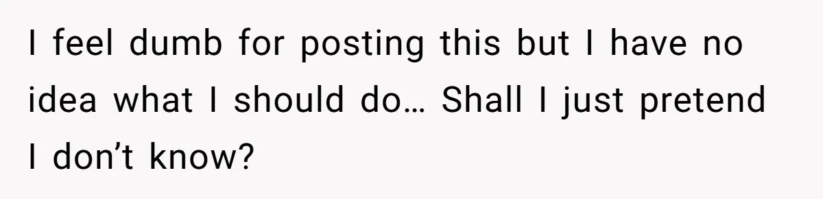 I feel dumb for posting this but I have no idea what I should do… Shall I just pretend I don’t know?