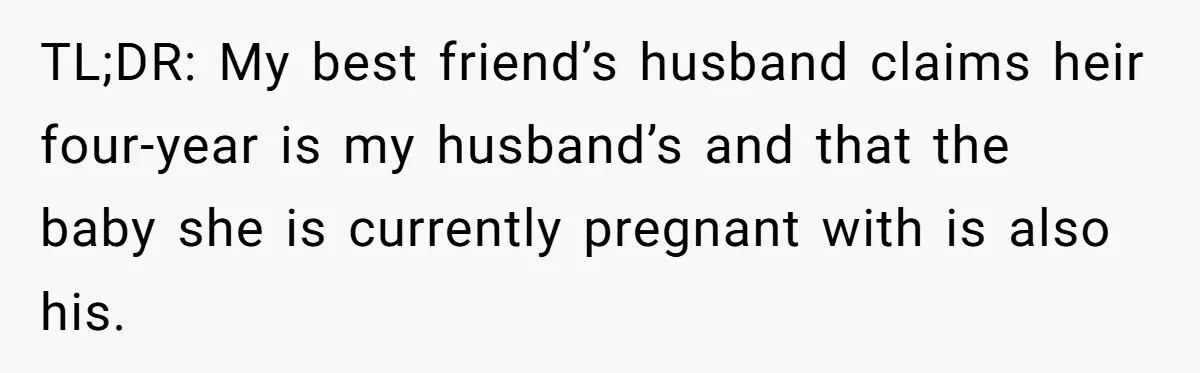 TL;DR: My best friend’s husband claims heir four-year is my husband’s and that the baby she is currently pregnant with is also his.