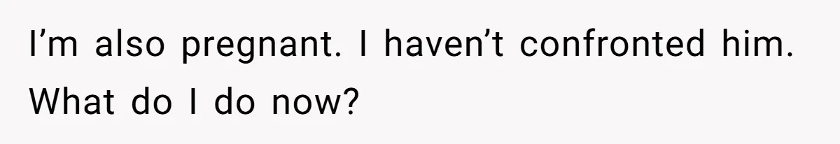 I’m also pregnant. I haven’t confronted him. What do I do now?