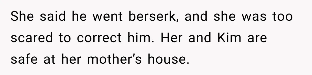 She said he went berserk, and she was too scared to correct him. Her and Kim are safe at her mother’s house.