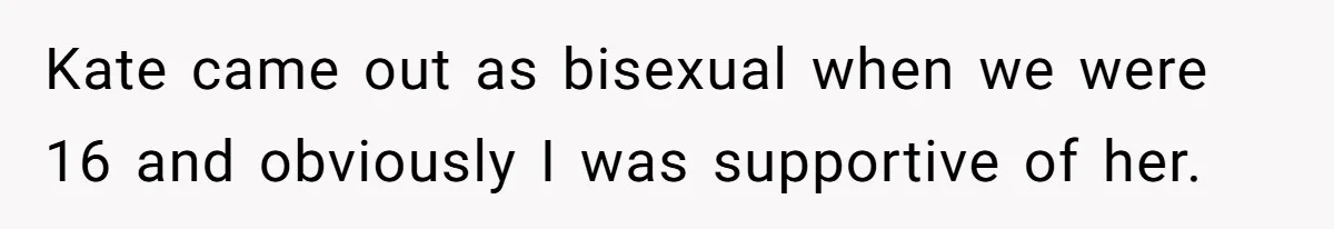 Kate came out as bisexual when we were 16 and obviously I was supportive of her.